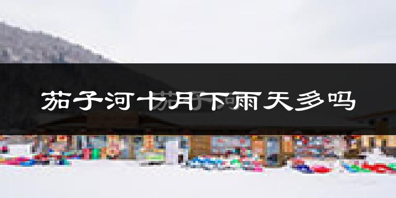 茄子河十月下雨天多吗?茄子河10月份降雨量多少?