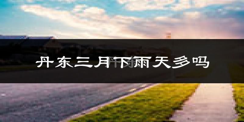丹东三月下雨天多吗?丹东3月份降雨量多少?