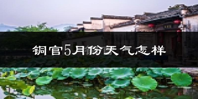 铜官5月份天气怎样?铜官五月冷吗?