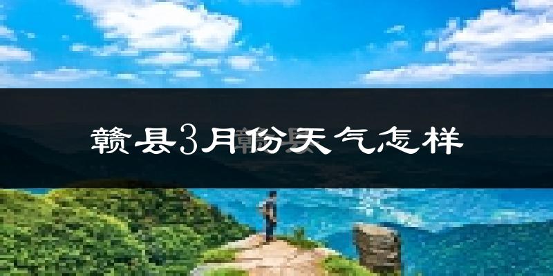 赣县3月份天气如何?冷热变化大吗?