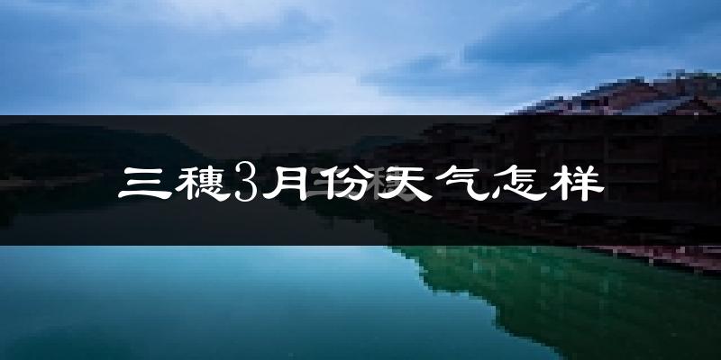 三穗县3月份天气如何?天气冷热情况分析