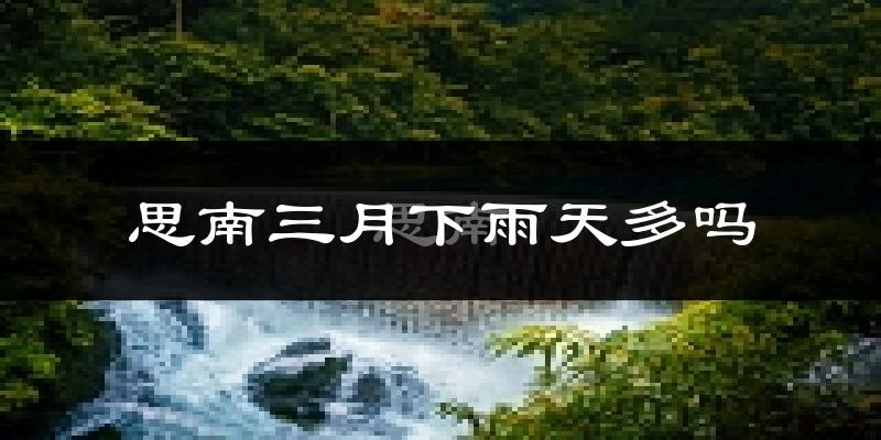 思南三月下雨天多吗?思南3月份降雨量多少?