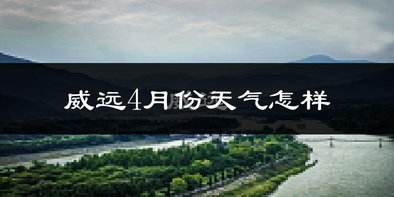 威远县4月份天气如何?冷热情况怎么样?