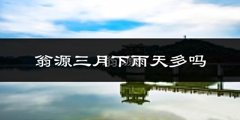 翁源三月下雨天多吗?翁源3月份降雨量多少?