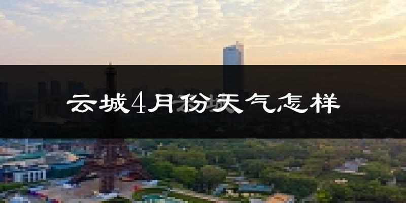 云城4月份天气怎样?云城四月冷不冷?