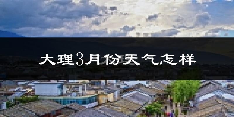大理市3月份天气如何?天气冷热情况分析